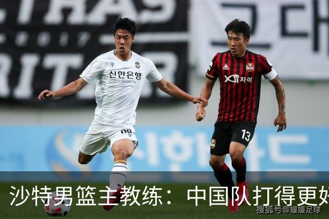 沙特男篮主教练：中国队打得更好